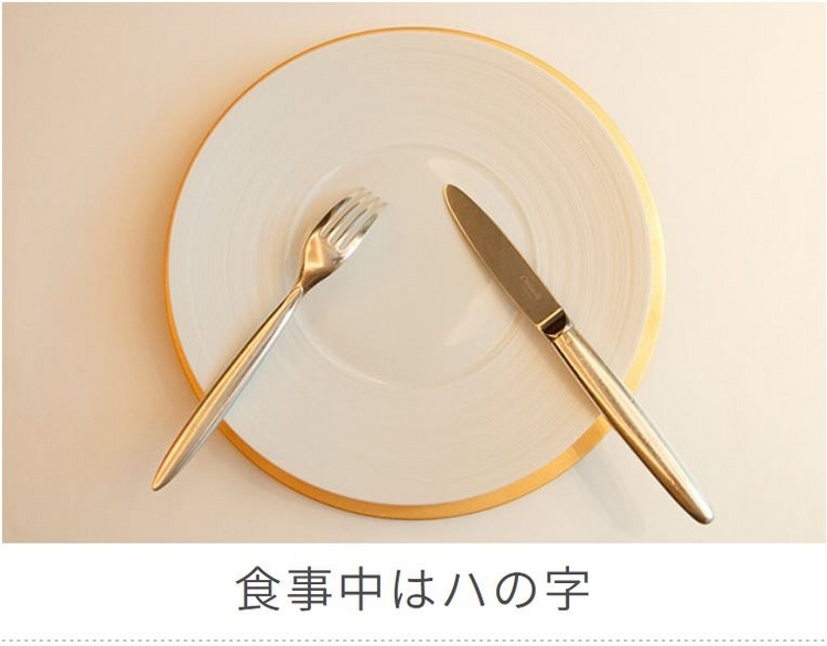 テーブルマナー：食事の途中でナイフやフォークを置きたい時は、皿の上に「ハ」の字型に置きます。ナイフの刃は内向きに、フォークの先は下向きにするのが基本です。